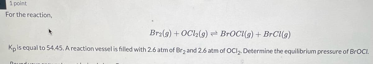 1 point
For the reaction,
Br2(g) + OCl2(9) = BrOCl(g) + BrCl(g)
Kp is equal to 54.45. A reaction vessel is filled with 2.6 atm of Br, and 2.6 atm of OCI,. Determine the equilibrium pressure of BrOCI.
Rouns
