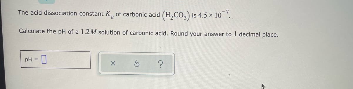 The acid dissociation constant K, of carbonic acid (H,CO,) is 4.5 × 10 '.
Calculate the pH of a 1.2M solution of carbonic acid. Round your answer to 1 decimal place.
pH =

