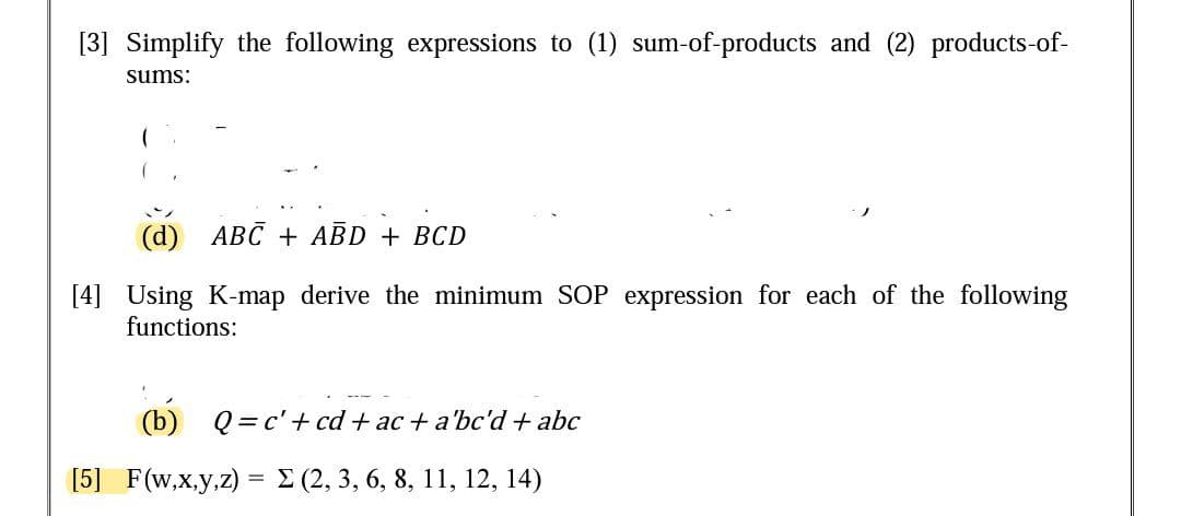 [3] Simplify the following expressions to (1) sum-of-products and (2) products-of-
sums:
(d) ABC + AĒD + BCD
[4] Using K-map derive the minimum SOP expression for each of the following
functions:
(b) Q=c'+ cd + ac + a'bc'd+ abc
[5] F(w,x,y,z) =E (2, 3, 6, 8, 11, 12, 14)
