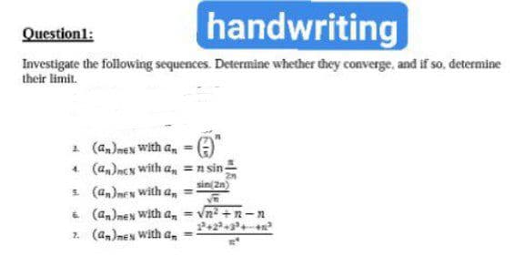 Question1:
handwriting
Investigate the following sequences. Determine whether they converge, and if so, determine
their limit.
1 (a,)nen with a,
4 (a,)ncN with a, =n sin:
s (an)nex with a,
& (an)nen with a, =
sin( 2n)
n² +n -n
2. (a,)nen With a,

