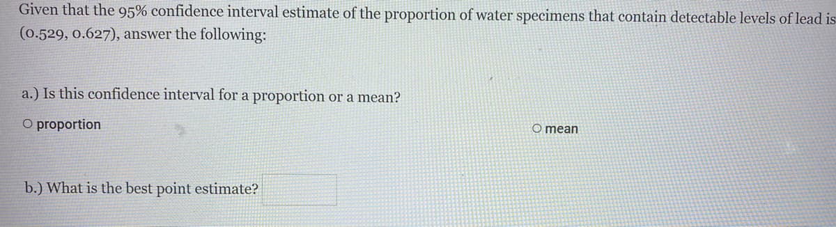 Given that the 95% confidence interval estimate of the proportion of water specimens that contain detectable levels of lead is
(0.529, 0.627), answer the following:
a.) Is this confidence interval for a proportion or a mean?
O proportion
O mean
b.) What is the best point estimate?
