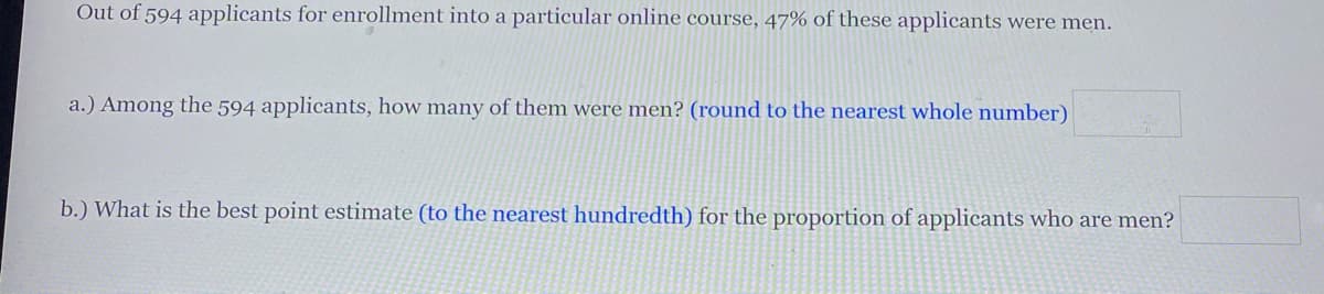 Out of 594 applicants for enrollment into a particular online course, 47% of these applicants were men.
a.) Among the 594 applicants, how many of them were men? (round to the nearest whole number)
b.) What is the best point estimate (to the nearest hundredth) for the proportion of applicants who are men?
