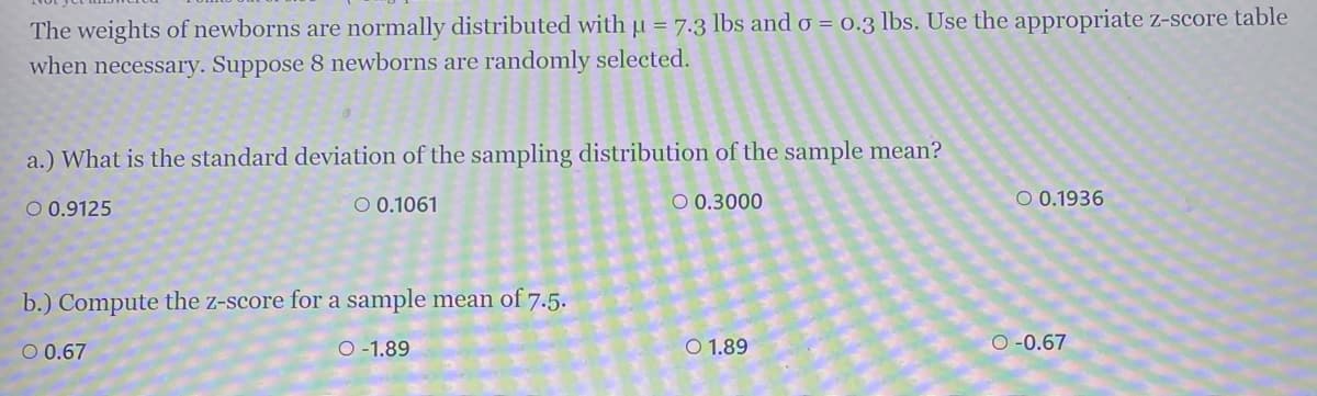 The weights of newborns are normally distributed with u = 7.3 lbs and o = 0.3 lbs. Use the appropriate z-score table
when necessary. Suppose 8 newborns are randomly selected.
a.) What is the standard deviation of the sampling distribution of the sample mean?
O 0.9125
O 0.1061
O 0.3000
O 0.1936
b.) Compute the z-score for a sample mean of 7.5.
O 0.67
O -1.89
O 1.89
O -0.67

