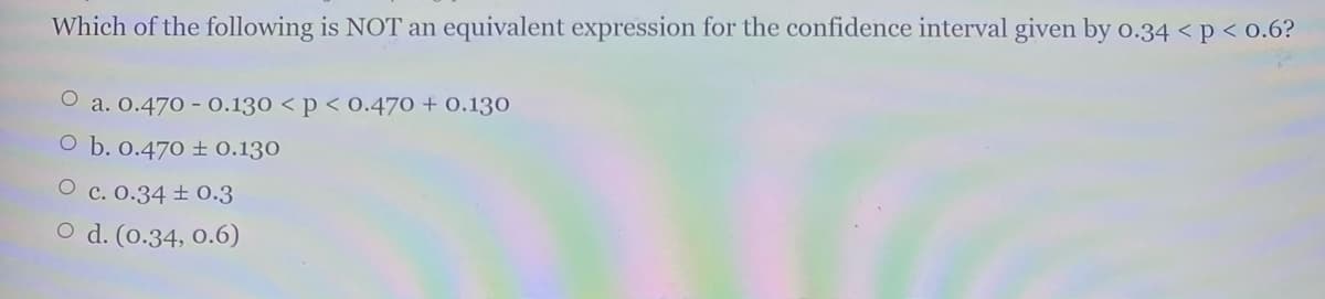 Which of the following is NOT an equivalent expression for the confidence interval given by o.34 < p < 0.6?
O a. o.470 - 0.130 < p < 0.470 + 0.130
O b. 0.470 ± 0.130
O c. 0.34 ± 0.3
O d. (0.34, 0.6)
