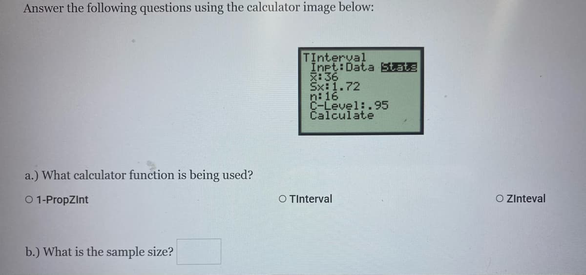 Answer the following questions using the calculator image below:
TInterval
Inpt:Data State
:36
Sx:1.72
n: 16
C-Level:.95
Calculate
a.) What calculator function is being used?
O 1-PropZInt
O TInterval
O ZInteval
b.) What is the sample size?
