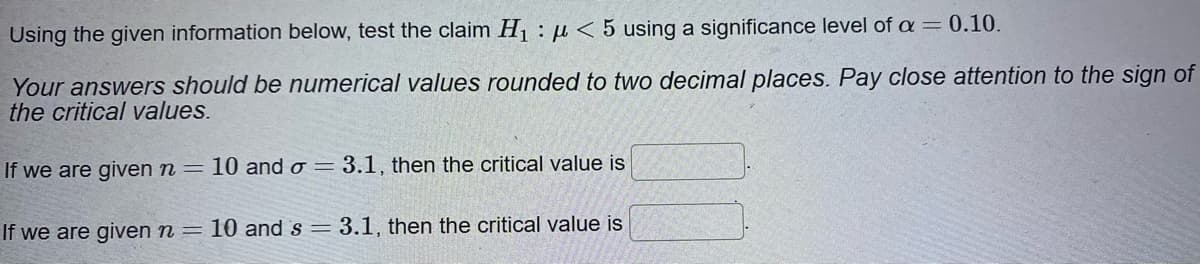 Using the given information below, test the claim H1 : µ < 5 using a significance level of a = 0.10.
Your answers should be numerical values rounded to two decimal places. Pay close attention to the sign of
the critical values.
If we are given n = 10 and o = 3.1, then the critical value is
If we are given n = 10 and s = 3.1, then the critical value is
