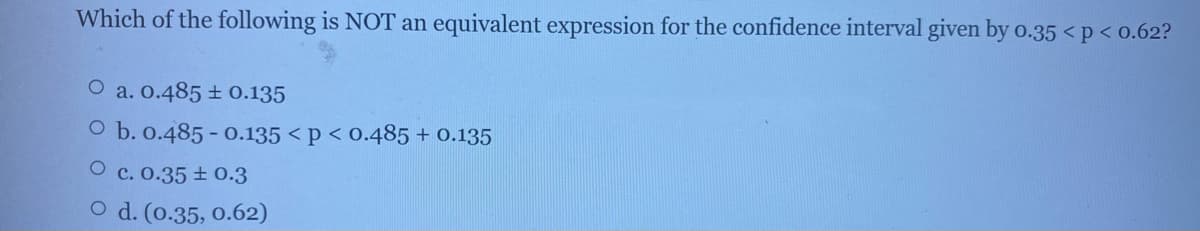 Which of the following is NOT an equivalent expression for the confidence interval given by o.35 <p< 0.62?
a. 0.485 + 0.135
O b. 0.485 - 0.135 < p < 0.485+ 0.135
O c. 0.35 ± 0.3
O d. (0.35, 0.62)
