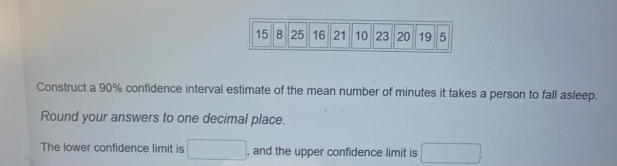 15 8 25 16 21 10 23 20 19 5
Construct a 90% confidence interval estimate of the mean number of minutes it takes a person to fall asleep.
Round your answers to one decimal place.
The lower confidence limit is
and the upper confidence limit is
