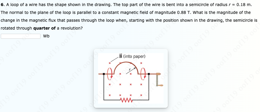 6. A loop of a wire has the shape shown in the drawing. The top part of the wire is bent into a semicircle of radius r = 0.18 m.
The normal to the plane of the loop is parallel to a constant magnetic field of magnitude 0.88 T. What is the magnitude of the
change in the magnetic flux that passes through the loop when, starting with the position shown in the drawing, the semicircle is
rotated through quarter of a revolution?
Wb
B (into paper)
190of19 oof19 oon9 oof
19.0of19 oof19 o
19 0of19 oof19 oo of19 oof
oof19
19 0of19 0of19 oof19 oof19 o0
