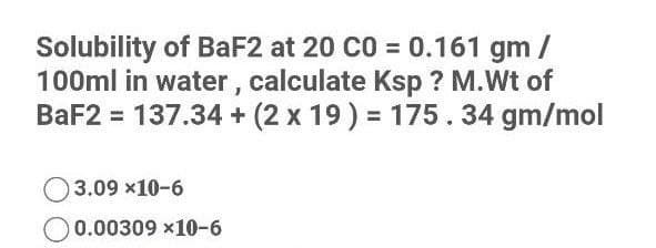 Solubility of BaF2 at 20 C0 = 0.161 gm /
100ml in water , calculate Ksp ? M.Wt of
BaF2 = 137.34 + (2 x 19) = 175.34 gm/mol
3.09 x10-6
0.00309 x10-6
