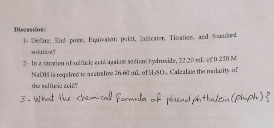 Discussion:
1- Define: End point, Equivalent point, Indicator, Titration, and Standard
solution?
2- In a titration of sulfuric acid against sodium hydroxide, 32.20 mL of 0.250 M
NaOH is required to neutralize 26.60 mL of H2SO4. Calculate the molarity of
the sulfuric acid?
3- what the chemical formula
of phenol phthalein (phiph)?
