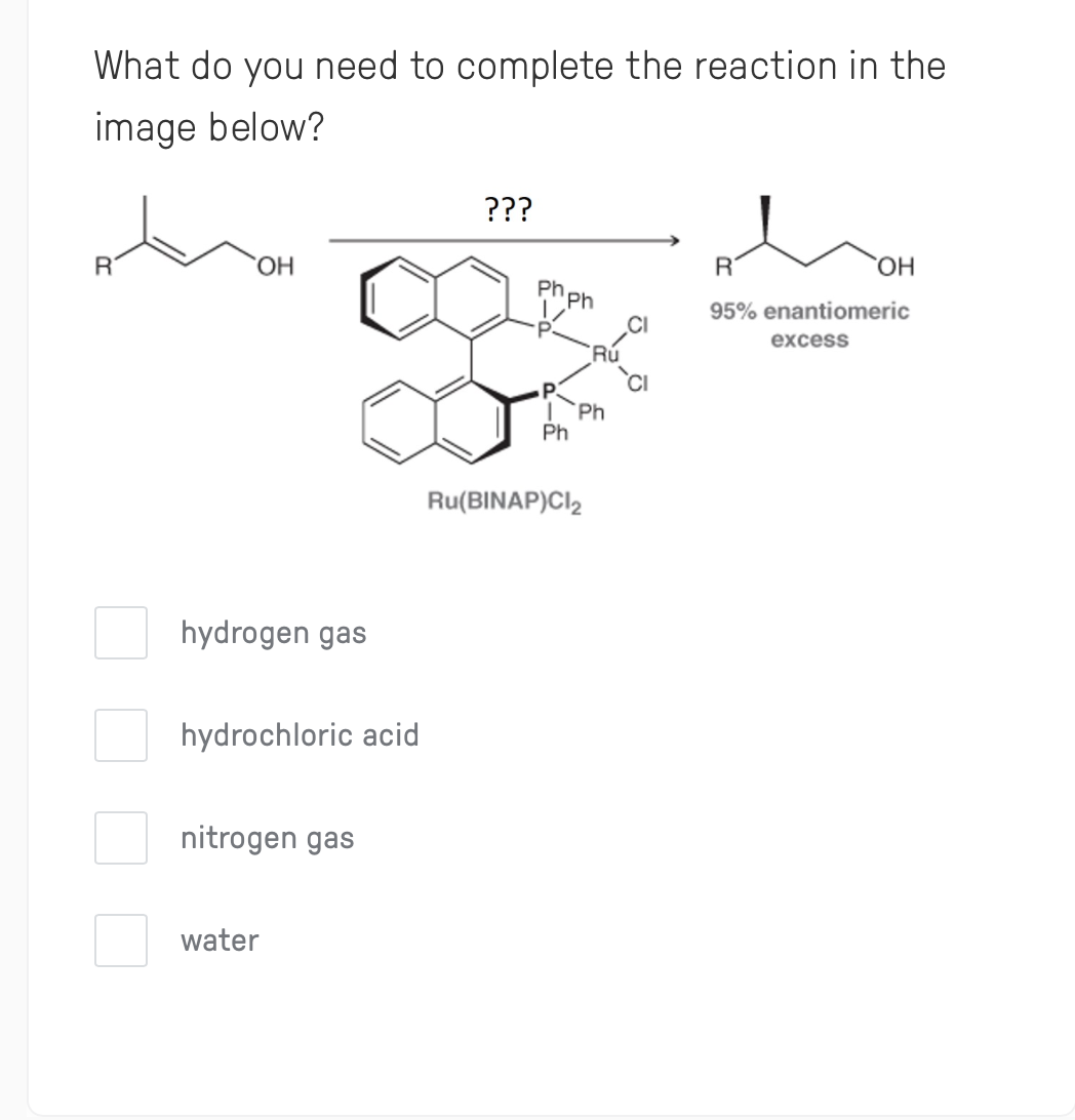 What do you need to complete the reaction in the
image below?
???
HO,
R
HO,
ph ph
95% enantiomeric
excess
Ph
Ph
Ru(BINAP)Cl,
hydrogen gas
hydrochloric acid
nitrogen gas
water

