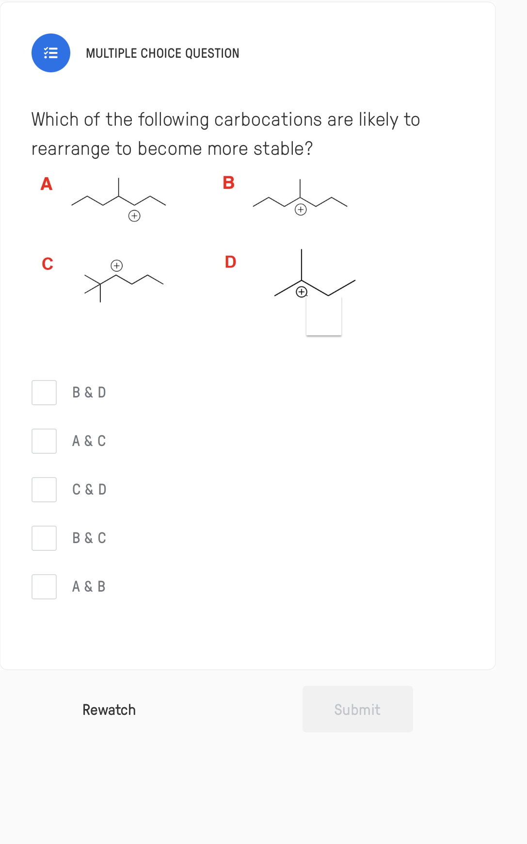 MULTIPLE CHOICE QUESTION
Which of the following carbocations are likely to
rearrange to become more stable?
A
В
+,
D
B & D
A & C
C & D
B & C
A & B
Rewatch
Submit
!
