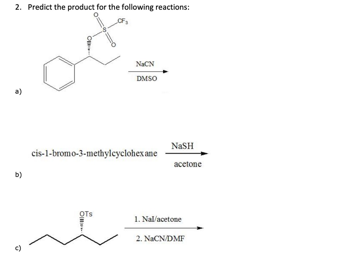 2. Predict the product for the following reactions:
CF3
NaCN
DMSO
a)
NaSH
cis-1-bromo-3-methylcyclohex ane
acetone
b)
OTs
1. Nal/acetone
2. NaCN/DMF
c)
Oll.
Olll.
