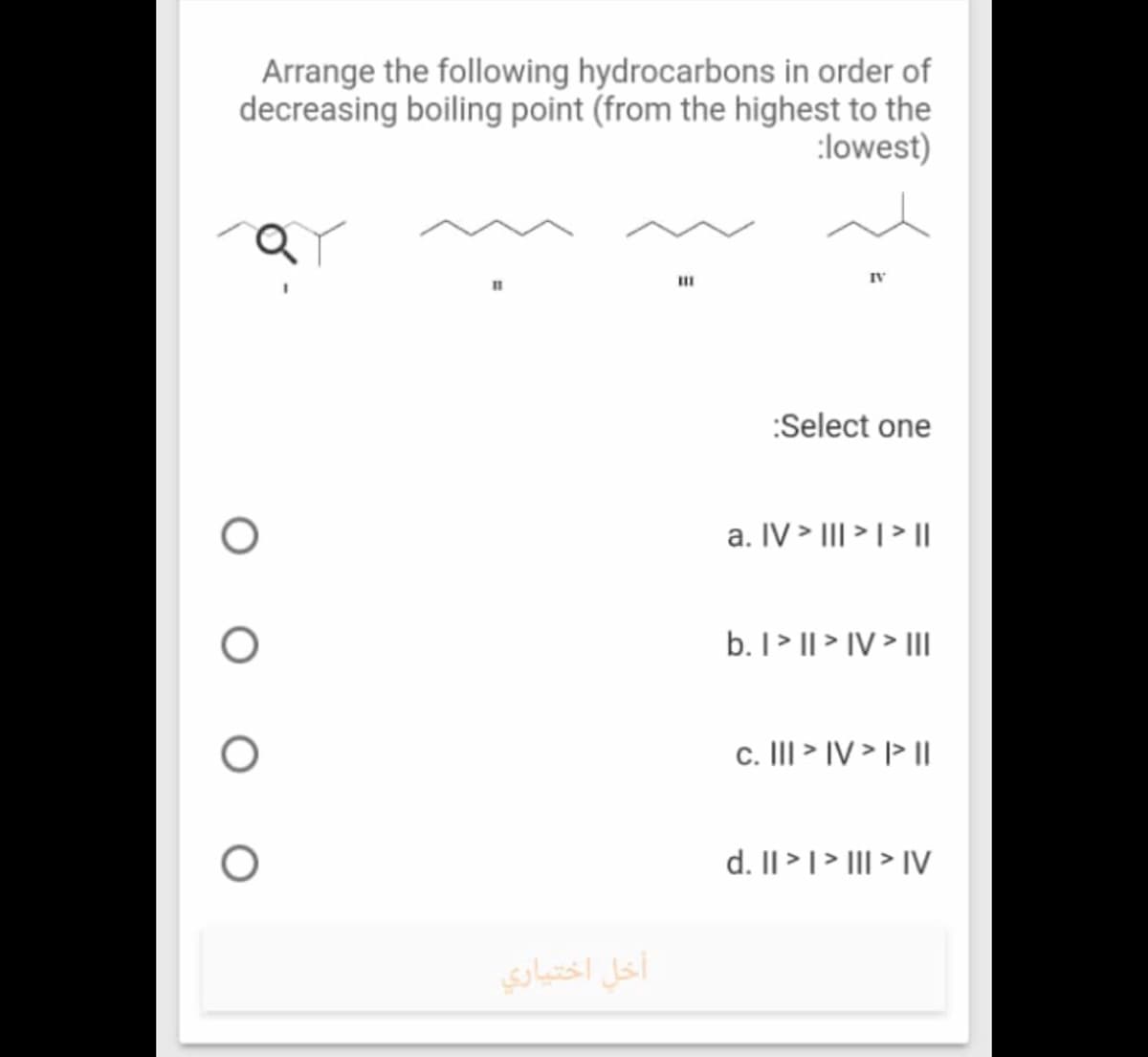 Arrange the following hydrocarbons in order of
decreasing boiling point (from the highest to the
:lowest)
II
IV
:Select one
a. IV > III > I > |
b. I> || > IV > II
c. III > IV > l> I|
d. Il >|> III > IV
أخل اختياري
