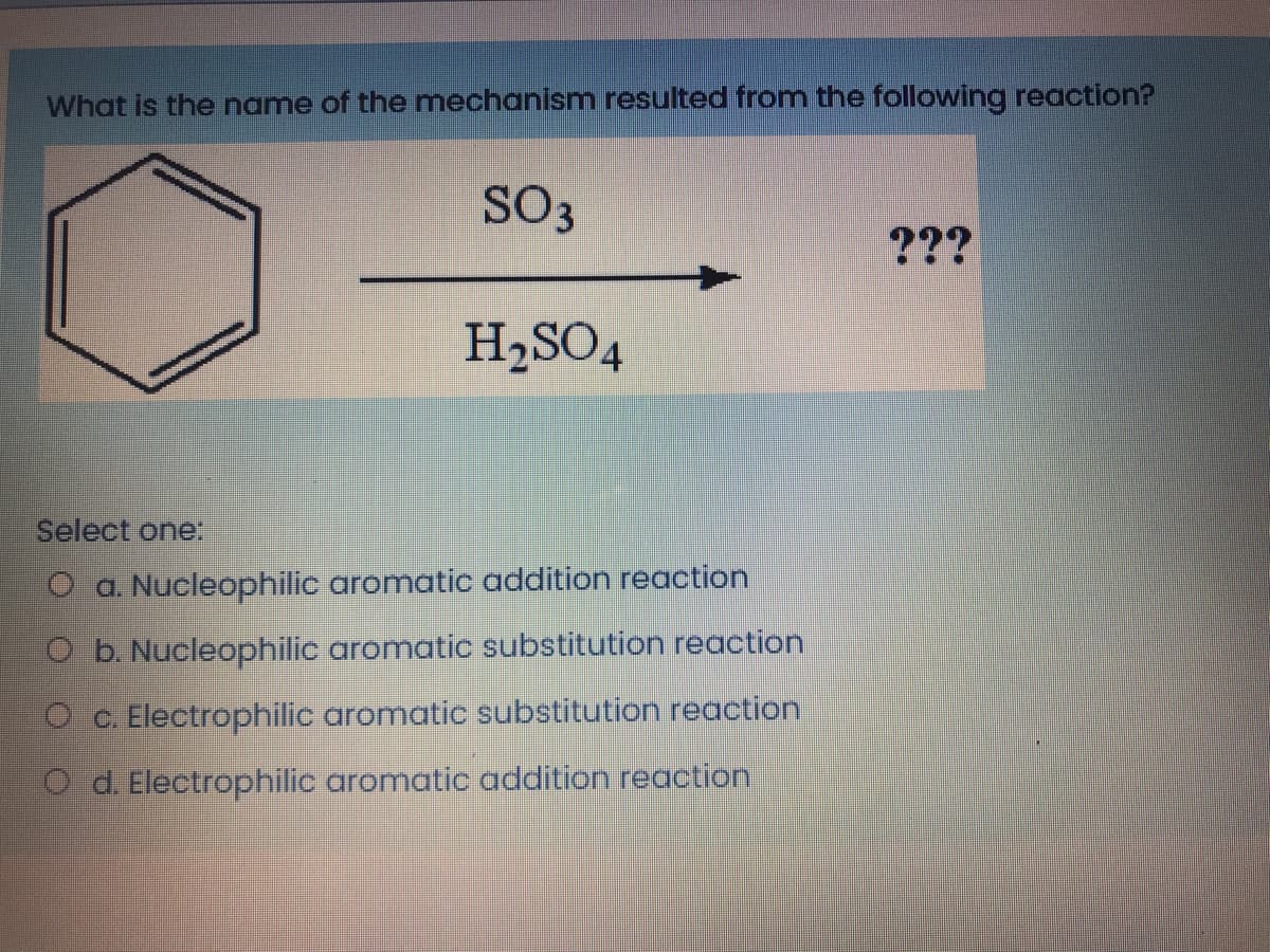 What is the name of the mechanism resulted from the following reaction?
SO3
???
H,SO4
Select one.
O a. Nucleophilic aromatic addition reaction
O b. Nucleophilic aromatic substitution reaction
O c. Electrophilic aromatic substitution reaction
O d. Electrophilic aromatic addition reaction
