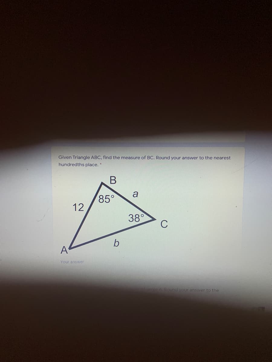 Given Triangle ABC, find the measure of BC. Round your answer to the nearest
hundredths place. *
a
85°
12
38°
C
A
Your answer
angle A Round your answer to the
