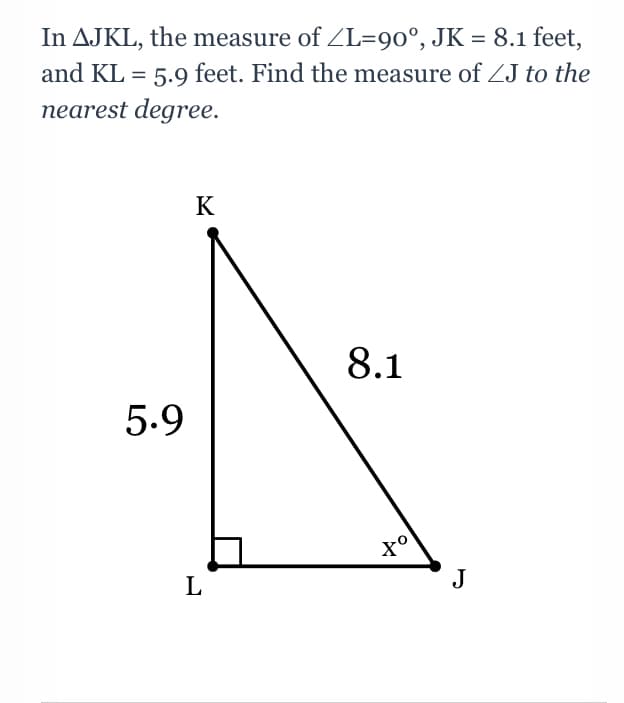 In AJKL, the measure of ZL=90°, JK = 8.1 feet,
and KL = 5.9 feet. Find the measure of ZJ to the
nearest degree.
K
8.1
5.9
L
J
