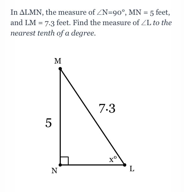 In ALMN, the measure of ZN=90°, MN = 5 feet,
and LM = 7.3 feet. Find the measure of ZL to the
nearest tenth of a degree.
M
7.3
5
N
L
