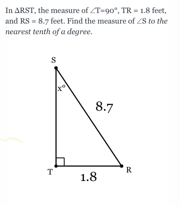 In ARST, the measure of ZT=90°, TR = 1.8 feet,
and RS = 8.7 feet. Find the measure of ZS to the
nearest tenth of a degree.
S
8.7
1.8
