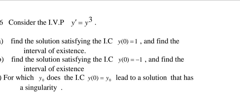 6 Consider the I.V.P y' = y³ .
) find the solution satisfying the I.C y(0) = 1 , and find the
interval of existence.
) find the solution satisfying the I.C y(0) = -1, and find the
interval of existence
) For which yo does the I.C y(0) = yo lead to a solution that has
a singularity .

