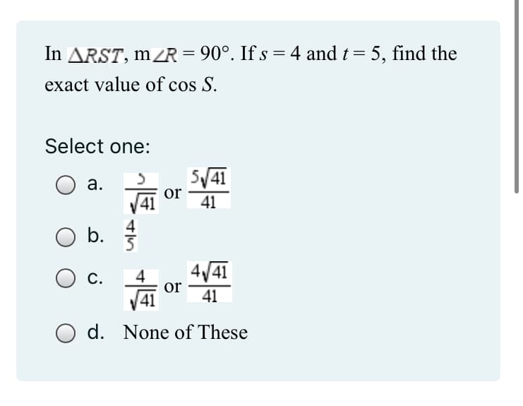 In ARST, m/R = 90°. If s = 4 and t = 5, find the
exact value of cos S.
Select one:
3
a.
5√ √41
41
b.
C.
VAI
or
4√41
41
O d. None of These
or