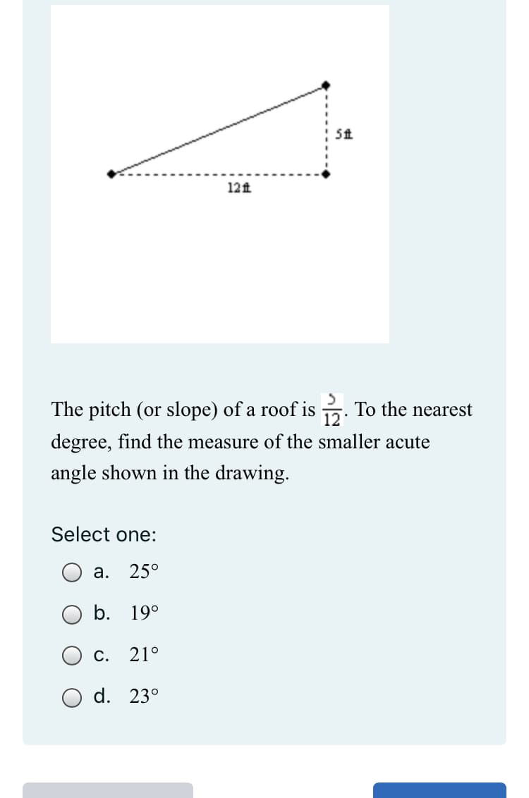 5 ft
12 ft
The pitch (or slope) of a roof is 12. To the nearest
degree, find the measure of the smaller acute
angle shown in the drawing.
Select one:
a. 25°
b. 19°
c. 21°
O d. 23°