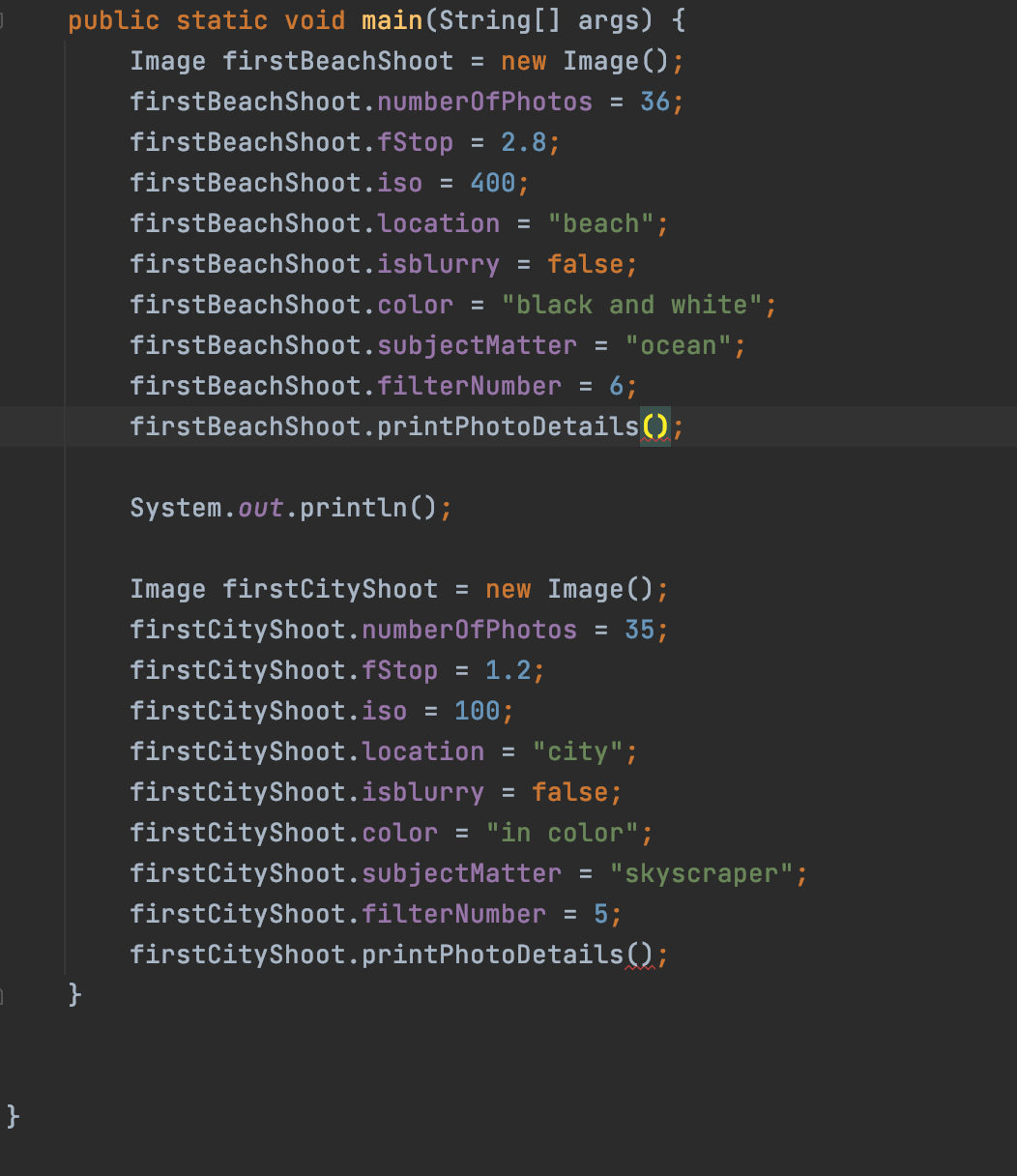 public static void main(String[] args) {
Image firstBeachShoot = new Image();
firstBeachShoot.number0fPhotos = 36;
firstBeachShoot.fStop
2.8;
firstBeachShoot.iso = 400;
firstBeachShoot.location = "beach";
firstBeachShoot.isblurry
false;
firstBeachShoot.color = "black and white";
firstBeachShoot.subjectMatter = "ocean";
firstBeachShoot.filterNumber =
6;
firstBeachShoot.printPhotoDetails();
System.out.println();
Image firstCityShoot = new Image();
firstCityShoot.number0fPhotos = 35;
firstCityShoot.fStop
= 1.2;
firstCityShoot.iso = 100;
firstCityShoot.location = "city";
firstCityShoot.isblurry =
false;
firstCityShoot.color = "in color";
firstCityShoot.subjectMatter = "skyscraper";
: 5;
firstCityShoot.printPhotoDetails();
firstCityShoot.filterNumber
%3D
