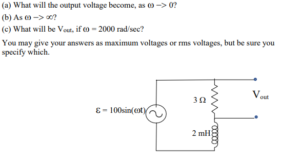 (a) What will the output voltage become, as 0 -> 0?
(b) As ) -> 0?
(c) What will be Vout, if œ = 2000 rad/sec?
You may give your answers as maximum voltages or rms voltages, but be sure you
specify which.
Vout
3Ω
ɛ = 100sin(ot)
2 mH
