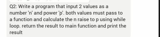Q2: Write a program that input 2 values as a
number 'n' and power 'p'. both values must pass to
a function and calculate the n raise top using while
loop. return the result to main function and print the
result
