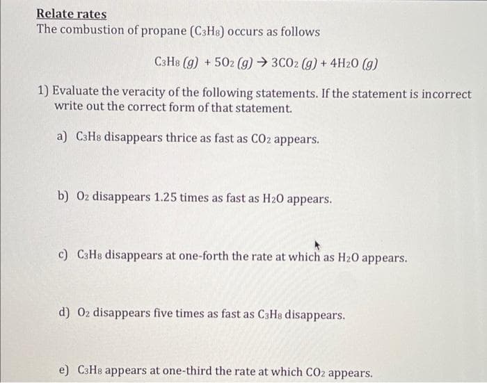 Relate rates
The combustion of propane (C3H8) occurs as follows
C3H8 (g) + 502 (g) → 3C02 (g) + 4H20 (g)
1) Evaluate the veracity of the following statements. If the statement is incorrect
write out the correct form of that statement.
a) C3H8 disappears thrice as fast as CO2 appears.
b) 02 disappears 1.25 times as fast as H20 appears.
c) C3H8 disappears at one-forth the rate at which as H20 appears.
d) 02 disappears five times as fast as C3H8 disappears.
e) C3HB appears at one-third the rate at which CO2 appears.
