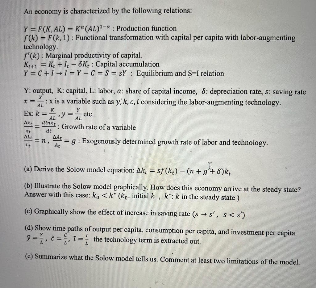 An economy is characterized by the following relations:
Y = F(K,AL) = Kª(AL)1-a : Production function
f (k) = F(k, 1) : Functional transformation with capital per capita with labor-augmenting
technology.
f'(k) : Marginal productivity of capital.
K+1 = K; + I - SK; : Capital accumulation
Y = C +I → I = Y – C = S = sY : Equilibrium and S=I relation
%3D
Y: output, K: capital, L: labor, a: share of capital income, 8: depreciation rate, s: saving rate
:x is a variable such as y, k, c, i considering the labor-augmenting technology.
x =
AL
K
Y
Ex: k =
etc..
y 3D
AL
AL
Axt
dlnxt
%3D
: Growth rate of a variable
dt
Xt
ALt
=n,
AAt
= g : Exogenously determined growth rate of labor and technology.
At
Lt
(a) Derive the Solow model equation: Ak, = sf (k,) - (n +g+ 8)k;
(b) Illustrate the Solow model graphically. How does this economy arrive at the steady state?
Answer with this case: ko < k* (ko: initial k
k*: k in the steady state)
(c) Graphically show the effect of increase in saving rate (s → s', s< s')
(d) Show time paths of output per capita, consumption per capita, and investment per capita.
ỹ =, č = , i = the technology term is extracted out.
L
(e) Summarize what the Solow model tells us. Comment at least two limitations of the model.
