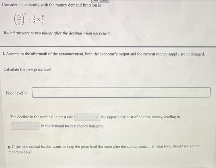 Consider an economy with the money demand function is
m
y
Round answers to two places after the decimal when necessary.
f. Assume in the aftermath of the announcement, both the economy's output and the current money supply are unchanged.
Calculate the new price level.
Price level =
The decline in the nominal interest rate
the opportunity cost of holding money, leading to
in the demand for real money balances.
g. If the new central banker wants to keep the price level the same after the announcement, at what level should she set the
money supply?
