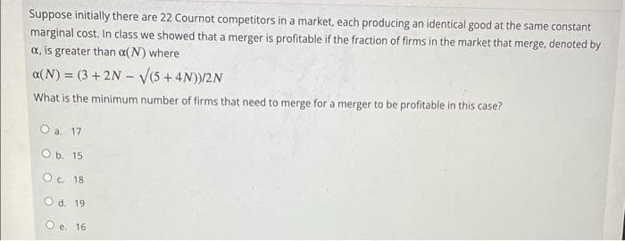 Suppose initially there are 22 Cournot competitors in a market, each producing an identical good at the same constant
marginal cost. In class we showed that a merger is profitable if the fraction of firms in the market that merge, denoted by
a, is greater than a(N) where
a(N) = (3 +2N - V(5 + 4N))/2N
What is the minimum number of firms that need to merge for a merger to be profitable in this case?
O a. 17
O b. 15
O c. 18
Od. 19
O e. 16
