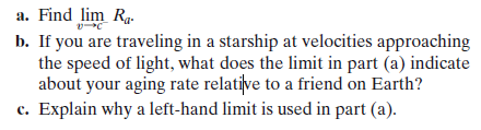 a. Find lim Ra.
b. If you are traveling in a starship at velocities approaching
the speed of light, what does the limit in part (a) indicate
about your aging rate relative to a friend on Earth?
c. Explain why a left-hand limit is used in part (a).
