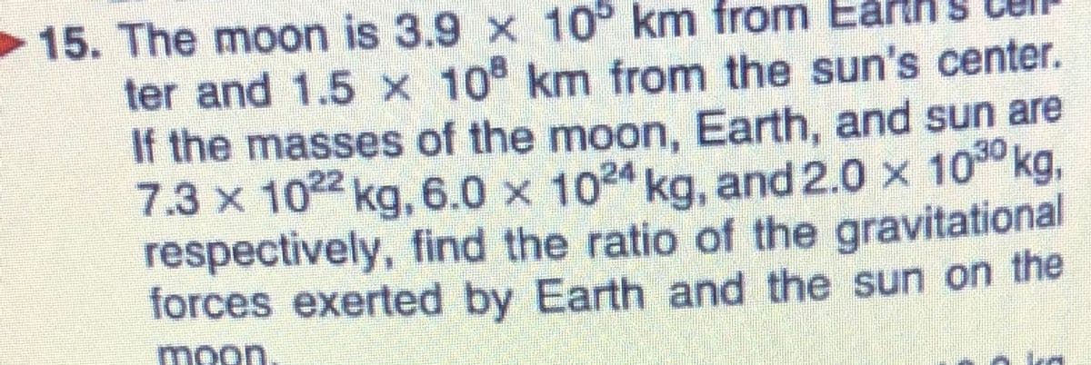 15. The moon is 3.9 x 10° km from
ter and 1.5 x 10 km from the sun's center.
If the masses of the moon, Earth, and sun are
7.3 x 102 kg, 6.0 x 1024 kg, and 2.0 x 100 kg,
respectively, find the ratio of the gravitational
forces exerted by Earth and the sun on the
moon
