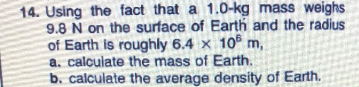 14. Using the fact that a 1.0-kg mass weighs
9.8 N on the surface of Earth and the radius
of Earth is roughly 6.4 x 10® m,
a. calculate the mass of Earth.
b. calculate the average density of Earth.
