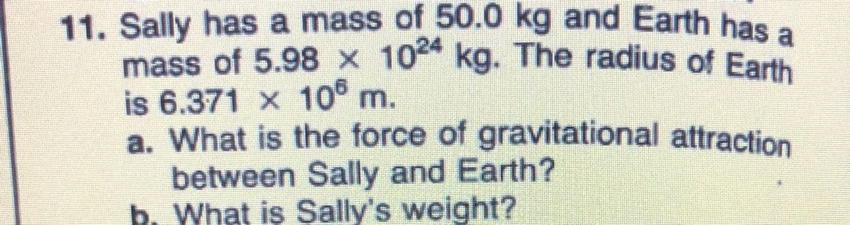 mass of 5.98 x 1024 kg. The radius of Earth
11. Sally has a mass of 50.0 kg and Earth has a
mass of 5.98 × 10 kg. The radius of Earth
is 6.371 x 10 m.
a. What is the force of gravitational attraction
between Sally and Earth?
b. What is Sally's weight?
