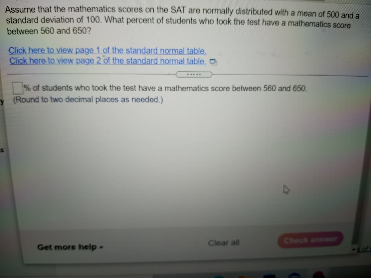 Assume that the mathematics scores on the SAT are normally distributed with a mean of 500 and a
standard deviation of 100. What percent of students who took the test have a mathematics score
between 560 and 650?
Click here to view page 1 of the standard normal table.
Click here to view page 2 of the standard normal table. O
.....
% of students who took the test have a mathematics score between 560 and 650.
(Round to two decimal places as needed.)
Clear all
Check answer
Get more help-
Lof
