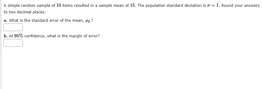 A simple random sample of 10 items resulted in a sample mean of 15. The population standard deviation is o = 1. Round your answers
to two decimal places.
a. What is the standard error of the mean, σ?
b. At 95% confidence, what is the margin of error?