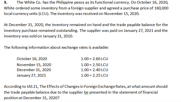 The White Co. has the Philippine pesos as its functional currency. On October 16, 2020,
3.
White ordered some inventory from a foreign supplier and agreed a purchase price of 160,000
local currency units (LCU). The inventory was received on November 15, 2020.
At December 31, 2020, the inventory remained on hand and the trade payable balance for the
inventory purchase remained outstanding. The supplier was paid on January 27, 2021 and the
inventory was sold on January 31, 2010.
The following information about exchange rates is available:
October 16, 2020
1.00 = 2.60 LCU
November 15, 2020
December 31, 2020
1.00 = 2.50 LCU
1.00 = 2.40 LCU
January 27, 2021
1.00 = 2.25 LCU
According to IAS 21, The Effects of Changes in Foreign Exchange Rates, at what amount should
the trade payable balance due to the supplier be presented in the statement of financial
position at December 31, 2020?
