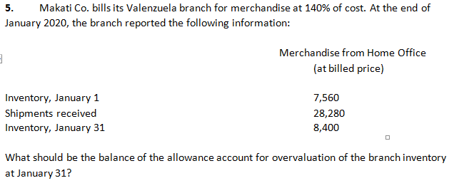 5.
Makati Co. bills its Valenzuela branch for merchandise at 140% of cost. At the end of
January 2020, the branch reported the following information:
Merchandise from Home Office
(at billed price)
Inventory, January 1
7,560
Shipments received
28,280
Inventory, January 31
8,400
What should be the balance of the allowance account for overvaluation of the branch inventory
at January 31?
