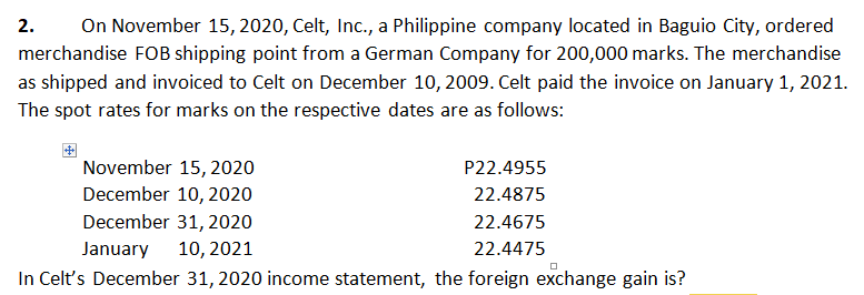 2.
On November 15, 2020, Celt, Inc., a Philippine company located in Baguio City, ordered
merchandise FOB shipping point from a German Company for 200,000 marks. The merchandise
as shipped and invoiced to Celt on December 10, 2009. Celt paid the invoice on January 1, 2021.
The spot rates for marks on the respective dates are as follows:
November 15, 2020
December 10, 2020
P22.4955
22.4875
December 31, 2020
22.4675
January
10, 2021
22.4475
In Celt's December 31, 2020 income statement, the foreign exchange gain is?
