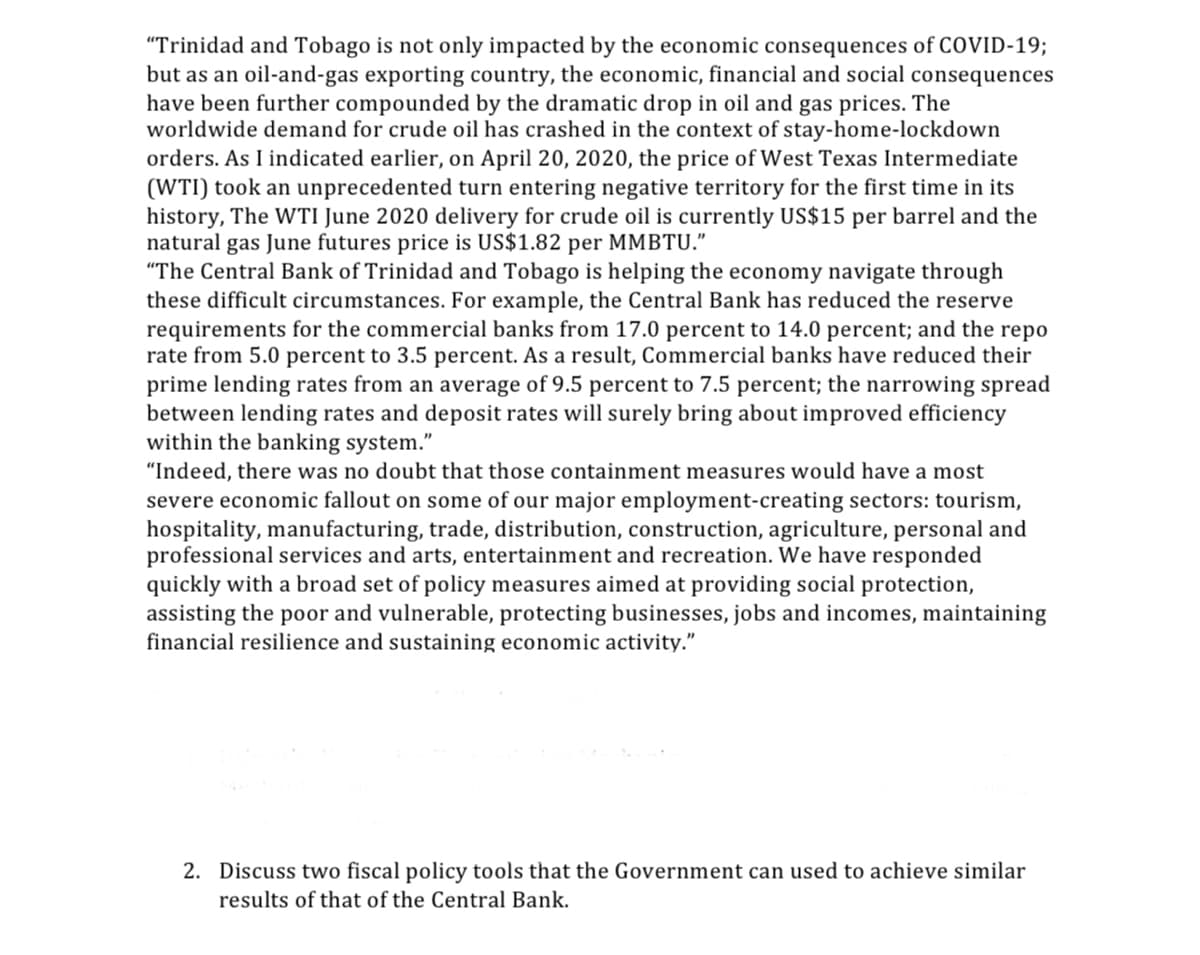 "Trinidad and Tobago is not only impacted by the economic consequences of COVID-19;
but as an oil-and-gas exporting country, the economic, financial and social consequences
have been further compounded by the dramatic drop in oil and gas prices. The
worldwide demand for crude oil has crashed in the context of stay-home-lockdown
orders. As I indicated earlier, on April 20, 2020, the price of West Texas Intermediate
(WTI) took an unprecedented turn entering negative territory for the first time in its
history, The WTI June 2020 delivery for crude oil is currently US$15 per barrel and the
natural gas June futures price is US$1.82 per MMBTU."
"The Central Bank of Trinidad and Tobago is helping the economy navigate through
these difficult circumstances. For example, the Central Bank has reduced the reserve
requirements for the commercial banks from 17.0 percent to 14.0 percent; and the repo
rate from 5.0 percent to 3.5 percent. As a result, Commercial banks have reduced their
prime lending rates from an average of 9.5 percent to 7.5 percent; the narrowing spread
between lending rates and deposit rates will surely bring about improved efficiency
within the banking system."
"Indeed, there was no doubt that those containment measures would have a most
severe economic fallout on some of our major employment-creating sectors: tourism,
hospitality, manufacturing, trade, distribution, construction, agriculture, personal and
professional services and arts, entertainment and recreation. We have responded
quickly with a broad set of policy measures aimed at providing social protection,
assisting the poor and vulnerable, protecting businesses, jobs and incomes, maintaining
financial resilience and sustaining economic activity."
2. Discuss two fiscal policy tools that the Government can used to achieve similar
results of that of the Central Bank.
