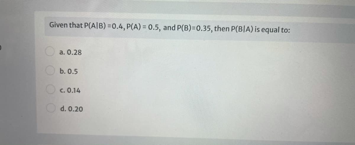 Given that P(A|B) =0.4, P(A) = 0.5, and P(B)=D0.35, then P(BIA) is equal to:
a. 0.28
b. 0.5
c. 0.14
d. 0.20
