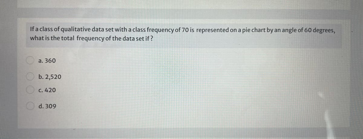 If a class of qualitative data set with a class frequency of 70 is represented on a pie chart by an angle of 60 degrees,
what is the total frequency of the data set if ?
a. 360
b. 2,520
c. 420
d. 309
