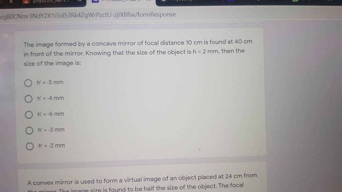 cgBOCNmr3NdY2X1i3id53Rk4ZgWrPzctU-zjlXBRw/formResponse
The image formed by a concave mirror of focal distance 10 cm is found at 40 cm
in front of the mirror. Knowing that the size of the object is h = 2 mm, then the
size of the image is:
h' = -5 mm
h = -4 mm
O h' = -6 mm
O h' = -3 mm
h = -2 mm
A convex mirror is used to form a virtual image of an object placed at 24 cm from
tho mirror The image size is found to be half the size of the object. The focal
O O
