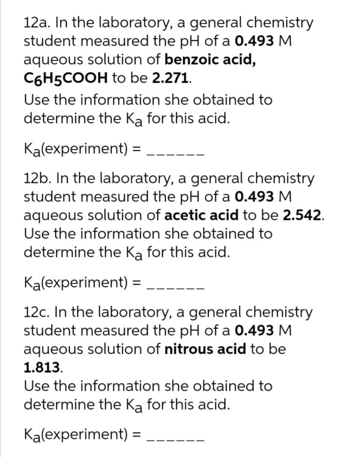 12a. In the laboratory, a general chemistry
student measured the pH of a 0.493 M
aqueous solution of benzoic acid,
C6H5COOH to be 2.271.
Use the information she obtained to
determine the Ka for this acid.
Kalexperiment) =
12b. In the laboratory, a general chemistry
student measured the pH of a 0.493 M
aqueous solution of acetic acid to be 2.542.
Use the information she obtained to
determine the Ka for this acid.
Kalexperiment) =
12c. In the laboratory, a general chemistry
student measured the pH of a 0.493 M
aqueous solution of nitrous acid to be
1.813.
Use the information she obtained to
determine the Ka for this acid.
Ka(experiment)
%3D
