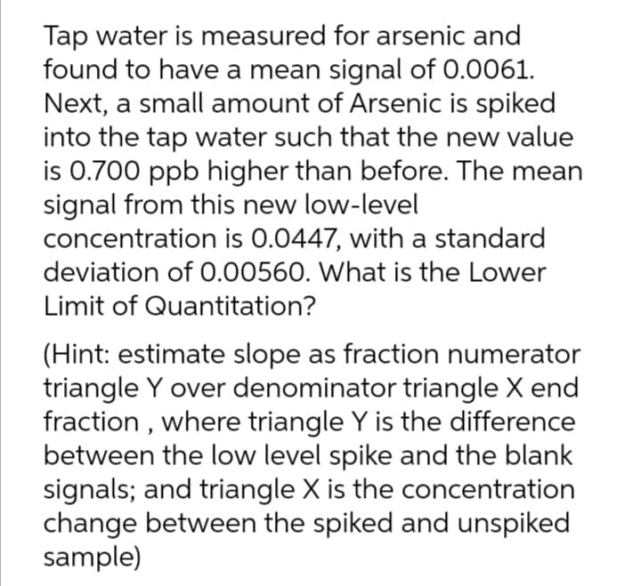 Tap water is measured for arsenic and
found to have a mean signal of 0.0061.
Next, a small amount of Arsenic is spiked
into the tap water such that the new value
is 0.700 ppb higher than before. The mean
signal from this new low-level
concentration is 0.0447, with a standard
deviation of 0.00560. What is the Lower
Limit of Quantitation?
(Hint: estimate slope as fraction numerator
triangle Y over denominator triangle X end
fraction , where triangle Y is the difference
between the low level spike and the blank
signals; and triangle X is the concentration
change between the spiked and unspiked
sample)
