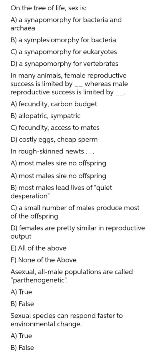On the tree of life, sex is:
A) a synapomorphy for bacteria and
archaea
B) a symplesiomorphy for bacteria
C) a synapomorphy for eukaryotes
D) a synapomorphy for vertebrates
In many animals, female reproductive
success is limited by __ whereas male
reproductive success is limited by __.
A) fecundity, carbon budget
B) allopatric, sympatric
C) fecundity, access to mates
D) costly eggs, cheap sperm
In rough-skinned newts ...
A) most males sire no offspring
A) most males sire no offspring
B) most males lead lives of "quiet
desperation"
C) a small number of males produce most
of the offspring
D) females are pretty similar in reproductive
output
E) All of the above
F) None of the Above
Asexual, all-male populations are called
"parthenogenetic".
A) True
B) False
Sexual species can respond faster to
environmental change.
A) True
B) False
